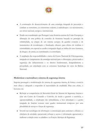 57
• A continuação do desenvolvimento de uma estratégia integrada de prevenção e
combate ao terrorismo, ao extremismo violento, à radicalização e ao recrutamento,
aos níveis nacional, europeu e internacional;
• Tendo em consideração que Portugal é uma fronteira externa da União Europeia, a
afirmação de uma política de controlos de fronteiras baseada no princípio da
solidariedade, na criação de um sistema europeu de guardas costeiras e de
instrumentos de coordenação e fiscalização eficazes, para efeitos de combate à
criminalidade, em especial ao auxílio à imigração ilegal, ao tráfico de seres humanos,
de drogas e de armas, ao contrabando e à contrafação;
• A ampliação das responsabilidades e meios do Centro Nacional de Cibersegurança,
integrada no cumprimento da estratégia nacional para o ciberespaço, preservando a
segurança das infraestruturas e os direitos fundamentais, designadamente a
privacidade, em articulação com as estruturas homólogas do setor da Defesa
Nacional.
Modernizar e racionalizar o sistema de segurança interna
Importa prosseguir a modernização do sistema de segurança interna, de forma a torná-lo
mais eficaz e adequado a responder às necessidades da atualidade. Para esse efeito, o
Governo irá:
• Reforçar as competências do Secretário-Geral do Sistema de Segurança Interna e
criar um Centro de Comando e Controlo, de modo a garantir a coerência, a
operacionalidade, a erradicação das redundâncias, a boa articulação e a gestão
integrada de funções comuns num quadro institucional composto por uma
pluralidade de serviços e forças de segurança;
• Investir nas tecnologias de informação e comunicação para aumentar a eficácia e a
eficiência da atividade operacional, reforçar o acesso à informação operacional, e
melhorar a relação entre os cidadãos e as Forças e Serviços de Segurança;
 