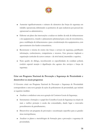 58
• Aumentar significativamente o número de elementos das forças de segurança em
trabalho operacional, delimitando os perímetros de ação realizáveis por pessoal não
operacional ou administrativo;
• Elaborar um plano das intervenções a realizar no âmbito da rede de infraestruturas
e de equipamentos, visando o planeamento plurianual para a área de investimentos,
para a reabilitação de infraestruturas e para a modernização dos equipamentos, com
aproveitamento dos fundos comunitários;
• Reestruturar o sistema de ensino das forças e serviços de segurança, partilhando
informação, conhecimento, competências e recursos. Este processo implicará a
organização curricular de cursos comuns – de nível inicial, intermédio e superior;
• Num quadro de diálogo, reconhecendo as especificidades da condição policial,
conferir especial atenção à dignificação dos agentes dos serviços e forças de
segurança.
Criar um Programa Nacional de Prevenção e Segurança de Proximidade e
desenvolver os atuais programas
O Governo criará um Programa Nacional de Prevenção e Segurança de Proximidade
correspondente a uma nova geração de ações de policiamento de proximidade, que incluirá
as seguintes medidas:
• Atualizar e estabelecer uma nova geração de Contratos Locais de Segurança;
• Incrementar a formação e o papel dos Conselhos Locais de Segurança na criação de
mais e melhor proteção à escala das comunidades, dando lugar a renovados
procedimentos de patrulhamento;
• Desenvolver um programa de prevenção e securitização específico para as grandes
áreas metropolitanas;
• Atualizar os planos e metodologias de formação para a prevenção e segurança de
proximidade;
 