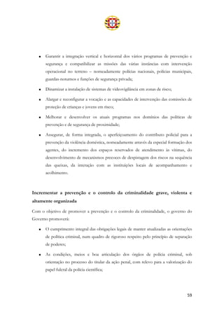 59
• Garantir a integração vertical e horizontal dos vários programas de prevenção e
segurança e compatibilizar as missões das várias instâncias com intervenção
operacional no terreno – nomeadamente polícias nacionais, polícias municipais,
guardas-noturnos e funções de segurança privada;
• Dinamizar a instalação de sistemas de videovigilância em zonas de risco;
• Alargar e reconfigurar a vocação e as capacidades de intervenção das comissões de
proteção de crianças e jovens em risco;
• Melhorar e desenvolver os atuais programas nos domínios das políticas de
prevenção e de segurança de proximidade;
• Assegurar, de forma integrada, o aperfeiçoamento do contributo policial para a
prevenção da violência doméstica, nomeadamente através da especial formação dos
agentes, do incremento dos espaços reservados de atendimento às vítimas, do
desenvolvimento de mecanismos precoces de despistagem dos riscos na sequência
das queixas, da interação com as instituições locais de acompanhamento e
acolhimento.
Incrementar a prevenção e o controlo da criminalidade grave, violenta e
altamente organizada
Com o objetivo de promover a prevenção e o controlo da criminalidade, o governo do
Governo promoverá:
• O cumprimento integral das obrigações legais de manter atualizadas as orientações
de política criminal, num quadro de rigoroso respeito pelo princípio de separação
de poderes;
• As condições, meios e boa articulação dos órgãos de polícia criminal, sob
orientação no processo do titular da ação penal, com relevo para a valorização do
papel fulcral da polícia científica;
 