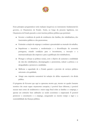 6
Estes princípios programáticos terão tradução inequívoca no instrumento fundamental do
governo, os Orçamentos de Estado. Assim, ao longo da presente legislatura, nos
Orçamentos de Estado passarão a estar inscritas políticas públicas que permitam:
• Inverter a tendência de perda de rendimento das famílias, dos trabalhadores, dos
funcionários públicos e dos pensionistas;
• Estimular a criação de emprego e combater a precariedade no mercado de trabalho;
• Impulsionar e incentivar a modernização e a diversificação da economia
portuguesa, criando condições para o investimento, a inovação e a
internacionalização das empresas e para a qualificação dos trabalhadores;
• Proteger e reforçar as políticas sociais, com o objetivo de aumentar a estabilidade
da vida dos trabalhadores, desempregados e pensionistas, reduzir a pobreza e as
desigualdades e promover a natalidade;
• Melhorar a capacidade de o Estado garantir a provisão de serviços públicos
universais e de qualidade;
• Atingir uma trajetória sustentável de redução do défice orçamental e da dívida
pública.
O programa de Governo que aqui se apresenta mostra que, mesmo no quadro bastante
restritivo das atuais regras orçamentais europeias, é possível fazer diferente, é possível
recusar mais cortes de rendimentos e maior carga fiscal sobre as famílias e o emprego, e
apostar em estímulos bem calibrados ao tecido económico e empresarial. É possível
promover o crescimento e o emprego, assegurando ao mesmo tempo o rigor e a
sustentabilidade das finanças públicas.
 