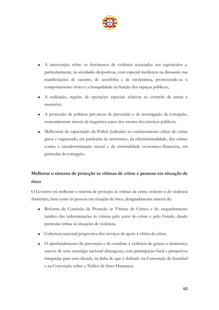 60
• A intervenção sobre os fenómenos de violência associados aos espetáculos e,
particularmente, às atividades desportivas, com especial incidência na dissuasão nas
manifestações de racismo, de xenofobia e de intolerância, promovendo-se o
comportamento cívico e a tranquilidade na fruição dos espaços públicos;
• A realização, regular, de operações especiais relativas ao controlo de armas e
munições;
• A promoção de políticas pró-ativas de prevenção e de investigação da corrupção,
nomeadamente através de inquéritos junto dos utentes dos serviços públicos;
• Melhoraria da capacitação da Polícia Judiciária no esclarecimento célere do crime
grave e organizado, em particular do terrorismo, da cibercriminalidade, dos crimes
contra a autodeterminação sexual e da criminalidade económico-financeira, em
particular da corrupção.
Melhorar o sistema de proteção às vítimas de crime e pessoas em situação de
risco
O Governo irá melhorar o sistema de proteção às vítimas de crime violento e de violência
doméstica, bem como às pessoas em situação de risco, designadamente através de:
• Reforma da Comissão de Proteção às Vítimas de Crimes e do enquadramento
jurídico das indemnizações às vítimas pelo autor do crime e pelo Estado, dando
particular ênfase às situações de violência;
• Cobertura nacional progressiva dos serviços de apoio à vítima de crime;
• O aprofundamento da prevenção e do combate à violência de género e doméstica,
através de uma estratégia nacional abrangente, com participação local e perspetivas
integradas para uma década, na linha do que é definido na Convenção de Istambul
e na Convenção sobre o Tráfico de Seres Humanos;
 