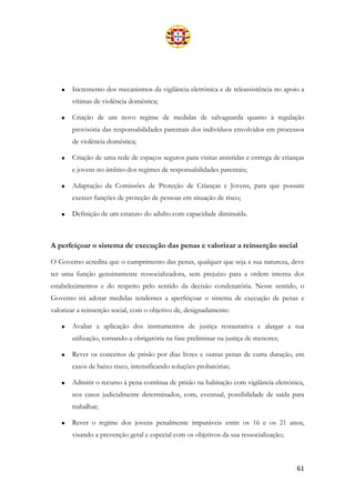 61
• Incremento dos mecanismos da vigilância eletrónica e de teleassistência no apoio a
vítimas de violência doméstica;
• Criação de um novo regime de medidas de salvaguarda quanto à regulação
provisória das responsabilidades parentais dos indivíduos envolvidos em processos
de violência doméstica;
• Criação de uma rede de espaços seguros para visitas assistidas e entrega de crianças
e jovens no âmbito dos regimes de responsabilidades parentais;
• Adaptação da Comissões de Proteção de Crianças e Jovens, para que possam
exercer funções de proteção de pessoas em situação de risco;
• Definição de um estatuto do adulto com capacidade diminuída.
A perfeiçoar o sistema de execução das penas e valorizar a reinserção social
O Governo acredita que o cumprimento das penas, qualquer que seja a sua natureza, deve
ter uma função genuinamente ressocializadora, sem prejuízo para a ordem interna dos
estabelecimentos e do respeito pelo sentido da decisão condenatória. Nesse sentido, o
Governo irá adotar medidas tendentes a aperfeiçoar o sistema de execução de penas e
valorizar a reinserção social, com o objetivo de, designadamente:
• Avaliar a aplicação dos instrumentos de justiça restaurativa e alargar a sua
utilização, tornando-a obrigatória na fase preliminar na justiça de menores;
• Rever os conceitos de prisão por dias livres e outras penas de curta duração, em
casos de baixo risco, intensificando soluções probatórias;
• Admitir o recurso à pena contínua de prisão na habitação com vigilância eletrónica,
nos casos judicialmente determinados, com, eventual, possibilidade de saída para
trabalhar;
• Rever o regime dos jovens penalmente imputáveis entre os 16 e os 21 anos,
visando a prevenção geral e especial com os objetivos da sua ressocialização;
 