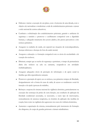 62
• Elaborar e iniciar a execução de um plano, com o horizonte de uma década, com o
objetivo de racionalizar e modernizar a rede de estabelecimentos prisionais e ajustar
a rede nacional de centros educativos;
• Combater a sobrelotação dos estabelecimentos prisionais, garantir o ambiente de
segurança e sanitário e promover o acolhimento compatível com a dignidade
humana, o adequado tratamento dos jovens adultos, dos presos preventivos e dos
reclusos primários;
• Assegurar os cuidados de saúde, em especial nas situações de toxicodependência,
doenças infeciosas e doenças do foro da saúde mental;
• Assegurar a educação e a formação compatível com os níveis de escolaridade e de
vocação dos reclusos;
• Diminuir, sempre que as razões de segurança o permitam, o tempo de permanência
diária dos reclusos na cela ou camarata, ocupando-os em atividades
multidisciplinares;
• Assegurar adequados níveis de prestação de informação e de apoio social às
famílias que dela especialmente careçam;
• Promover a prestação de apoio aos ex-reclusos, nos primeiros tempos de liberdade,
designadamente sob a forma de casas de saída, de acesso ao rendimento social de
inserção e de ajuda à procura de trabalho;
• Reforçar a resposta do sistema nacional de vigilância eletrónica, particularmente na
execução das sentenças de prisão de curta duração, nas condições de aplicação da
liberdade condicional associadas, se necessário, a outro tipo de intervenções,
nomeadamente de natureza terapêutica, no domínio da aplicação das medidas de
coação, bem como na vigilância dos agressores nos casos de violência doméstica;
• Aumentar a capacitação do sistema, nomeadamente pelo incremento da formação
dos dirigentes, do corpo de guardas prisionais e demais trabalhadores.
 