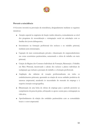 63
Prevenir a reincidência
O Governo investirá na prevenção da reincidência, designadamente mediante as seguintes
iniciativas:
• Atenção especial às exigências da função tutelar educativa, nomeadamente ao nível
dos programas de ressocialização e reintegração social em articulação com as
famílias dos jovens delinquentes;
• Investimento na formação profissional dos reclusos e no trabalho prisional,
mediante justa remuneração;
• Captação de mais contratualização privada e dinamização do empreendedorismo
nas zonas económicas penitenciárias, aumentando a oferta de trabalho em meio
prisional;
• Criação do Regime dos Contratos Individuais de Formação, Reinserção e Trabalho
em Meio Prisional, incentivando a adesão dos reclusos a planos individuais de
readaptação que incluam a prestação de trabalho e a formação profissional;
• Ampliação das valências de vocação profissionalizante em todos os
estabelecimentos prisionais, apostando na criação de novas unidades produtivas de
natureza empresarial, atendendo às necessidades do mercado de emprego e à
respetiva inserção sociogeográfica;
• Dinamização de uma bolsa de ofertas de emprego para o período posterior ao
cumprimento de pena de prisão, reforçando os apoios sociais para a reintegração na
vida ativa;
• Aprofundamento da relação das entidades penitenciárias com as comunidades
locais e o setor empresarial.
 