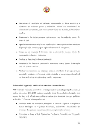 65
• Incremento da resiliência no território, minimizando os riscos associados à
ocorrência de acidentes graves e catástrofes, através dos instrumentos de
ordenamento do território, bem como de intervenções nas florestas, no litoral e nas
cidades;
• Modernização das infraestruturas e equipamentos e da formação dos agentes de
proteção civil;
• Aprofundamento das condições de coordenação e articulação das várias valências
da proteção civil, com relevo para o planeamento civil de emergência;
• Criação de um programa de formação para a autoproteção e para a criação de
comunidades resilientes a catástrofes;
• Atualização do regime legal da proteção civil;
• Identificação das formas de coordenação permanente entre o Sistema de Proteção
Civil e as Forças Armadas;
• Atualizar os mecanismos de articulação entre as autoridades de proteção civil, as
autoridades judiciárias, os órgãos de polícia criminal e os serviços de medicina legal
em situação de crime ou catástrofe de grandes proporções.
Promover a segurança rodoviária e diminuir a sinistralidade
O Governo irá atualizar e desenvolver a Estratégia Nacional para a Segurança Rodoviária, a
aplicar no período 2016-2022, mediante avaliação global dos resultados alcançados nos
grupos de risco e da eficácia das medidas corretivas dos fatores de risco no ambiente
rodoviário. O Governo irá, designadamente:
• Incentivar todos os municípios portugueses a elaborar e aprovar os respetivos
Planos Municipais de Segurança Rodoviária, instrumentos fundamentais da
promoção da segurança rodoviária nas áreas dos aglomerados urbanos;
• Concretizar e alargar a Rede Nacional de Fiscalização Automática de Velocidade
(SINCRO);
 