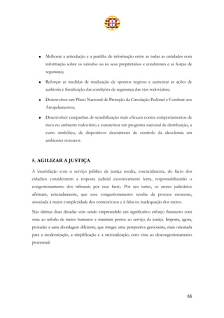66
• Melhorar a articulação e a partilha de informação entre as todas as entidades com
informação sobre os veículos ou os seus proprietários e condutores e as forças de
segurança;
• Reforçar as medidas de sinalização de «pontos negros» e aumentar as ações de
auditoria e fiscalização das condições de segurança das vias rodoviárias;
• Desenvolver um Plano Nacional de Proteção da Circulação Pedonal e Combate aos
Atropelamentos;
• Desenvolver campanhas de sensibilização mais eficazes contra comportamentos de
risco no ambiente rodoviário e concretizar um programa nacional de distribuição, a
custo simbólico, de dispositivos descartáveis de controlo da alcoolemia em
ambientes noturnos.
5. AGILIZAR A JUSTIÇA
A insatisfação com o serviço público de justiça resulta, essencialmente, do facto dos
cidadãos considerarem a resposta judicial excessivamente lenta, responsabilizando o
congestionamento dos tribunais por esse facto. Por seu turno, os atores judiciários
afirmam, reiteradamente, que esse congestionamento resulta da procura crescente,
associada à maior complexidade dos contenciosos e à falta ou inadequação dos meios.
Nas últimas duas décadas vem sendo empreendido um significativo esforço financeiro com
vista ao reforlo de meios humanos e materiais postos ao serviço da justiça. Importa, agora,
proceder a uma abordagem diferente, que integre uma perspectiva gestionária, mais orientada
para a modernização, a simplificação e a racionalização, com vista ao descongestionamento
processual.
 