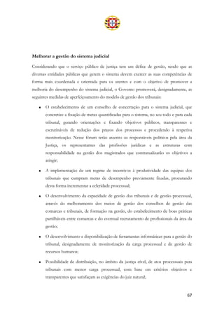 67
Melhorar a gestão do sistema judicial
Considerando que o serviço público de justiça tem um défice de gestão, sendo que as
diversas entidades públicas que gerem o sistema devem exercer as suas competências de
forma mais coordenada e orientada para os utentes e com o objetivo de promover a
melhoria do desempenho do sistema judicial, o Governo promoverá, designadamente, as
seguintes medidas de aperfeiçoamento do modelo de gestão dos tribunais:
• O estabelecimento de um conselho de concertação para o sistema judicial, que
concretize a fixação de metas quantificadas para o sistema, no seu todo e para cada
tribunal, gerando orientações e fixando objetivos públicos, transparentes e
escrutináveis de redução dos prazos dos processos e procedendo à respetiva
monitorização. Nesse fórum terão assento os responsáveis políticos pela área da
Justiça, os representantes das profissões jurídicas e as estruturas com
responsabilidade na gestão dos magistrados que contratualizarão os objetivos a
atingir;
• A implementação de um regime de incentivos à produtividade das equipas dos
tribunais que cumpram metas de desempenho previamente fixadas, procurando
desta forma incrementar a celeridade processual;
• O desenvolvimento da capacidade de gestão dos tribunais e de gestão processual,
através do melhoramento dos meios de gestão dos conselhos de gestão das
comarcas e tribunais, de formação na gestão, do estabelecimento de boas práticas
partilháveis entre comarcas e do eventual recrutamento de profissionais da área da
gestão;
• O desenvolvimento e disponibilização de ferramentas informáticas para a gestão do
tribunal, designadamente de monitorização da carga processual e de gestão de
recursos humanos;
• Possibilidade de distribuição, no âmbito da justiça cível, de atos processuais para
tribunais com menor carga processual, com base em critérios objetivos e
transparentes que satisfaçam as exigências do juiz natural;
 