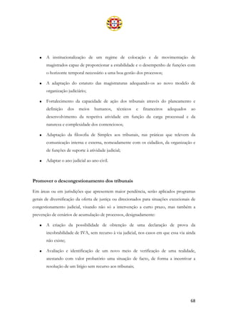 68
• A institucionalização de um regime de colocação e de movimentação de
magistrados capaz de proporcionar a estabilidade e o desempenho de funções com
o horizonte temporal necessário a uma boa gestão dos processos;
• A adaptação do estatuto das magistraturas adequando-os ao novo modelo de
organização judiciário;
• Fortalecimento da capacidade de ação dos tribunais através do planeamento e
definição dos meios humanos, técnicos e financeiros adequados ao
desenvolvimento da respetiva atividade em função da carga processual e da
natureza e complexidade dos contenciosos;
• Adaptação da filosofia de Simplex aos tribunais, nas práticas que relevem da
comunicação interna e externa, nomeadamente com os cidadãos, da organização e
de funções de suporte à atividade judicial;
• Adaptar o ano judicial ao ano civil.
Promover o descongestionamento dos tribunais
Em áreas ou em jurisdições que apresentem maior pendência, serão aplicados programas
gerais de diversificação da oferta de justiça ou direcionados para situações excecionais de
congestionamento judicial, visando não só a intervenção a curto prazo, mas também a
prevenção de cenários de acumulação de processos, designadamente:
• A criação da possibilidade de obtenção de uma declaração de prova da
incobrabilidade de IVA, sem recurso à via judicial, nos casos em que essa via ainda
não existe;
• Avaliação e identificação de um novo meio de verificação de uma realidade,
atestando com valor probatório uma situação de facto, de forma a incentivar a
resolução de um litígio sem recurso aos tribunais;
 