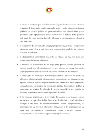 69
• A criação de condições para o estabelecimento de gabinetes de assessores judiciais e
de equipas de intervenção rápida, para auxílio ao serviço dos tribunais, apoiando a
produção de decisões judiciais na primeira instância, em tribunais com grande
procura ou afetos a processos de elevada complexidade. A afetação destes gabinetes
será gerida de forma nacional, flexível e adequada às necessidades dos tribunais a
cada momento;
• O alargamento das possibilidades de agregação processual, de modo a assegurar um
tratamento mais célere e mais justo dos processos em condições de poderem
beneficiar deste regime;
• O alargamento da competência e da rede dos julgados de paz, bem como dos
centros de mediação e de arbitragem;
• A limitação da possibilidade de um litígio entre pessoas coletivas públicas ser
dirimido através dos tribunais, impondo-se valor mínimo das causas, fomentando
os pré-pagamentos e incentivando-se o recurso à mediação ou à arbitragem;
• A adesão geral das entidades da Administração Estadual à jurisdição dos centros de
arbitragem administrativa já existentes, assim se permitindo um julgamento mais
rápido e barato de litígios que oponham cidadãos e empresas às entidades públicas,
designadamente, em matéria de contratação pública, funcionalismo público e
contencioso em matéria de utilização de fundos comunitários, sem prejuízo de
exclusões motivadas por questões de segurança e de defesa;
• O investimento em incentivos à prevenção do conflito ou ao recurso a meios
alternativos, em especial no âmbito das relações de vizinhança, relações familiares,
heranças e em casos de sobreendividamento, através, designadamente, do
estabelecimento de processos alternativos obrigatórios e do estabelecimento de
regras que responsabilizem conjuntamente credor e devedor quando o
incumprimento de um contrato for previsível por parte do credor;
 
