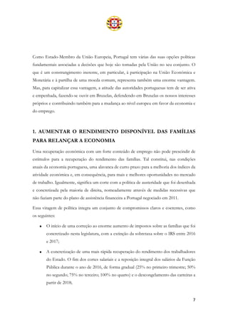 7
Como Estado-Membro da União Europeia, Portugal tem várias das suas opções políticas
fundamentais associadas a decisões que hoje são tomadas pela União no seu conjunto. O
que é um constrangimento inerente, em particular, à participação na União Económica e
Monetária e à partilha de uma moeda comum, representa também uma enorme vantagem.
Mas, para capitalizar essa vantagem, a atitude das autoridades portuguesas tem de ser ativa
e empenhada, fazendo-se ouvir em Bruxelas, defendendo em Bruxelas os nossos interesses
próprios e contribuindo também para a mudança ao nível europeu em favor da economia e
do emprego.
1. AUMENTAR O RENDIMENTO DISPONÍVEL DAS FAMÍLIAS
PARA RELANÇAR A ECONOMIA
Uma recuperação económica com um forte conteúdo de emprego não pode prescindir de
estímulos para a recuperação do rendimento das famílias. Tal constitui, nas condições
atuais da economia portuguesa, uma alavanca de curto prazo para a melhoria dos índices da
atividade económica e, em consequência, para mais e melhores oportunidades no mercado
de trabalho. Igualmente, significa um corte com a política de austeridade que foi desenhada
e concretizada pela maioria de direita, nomeadamente através de medidas recessivas que
não faziam parte do plano de assistência financeira a Portugal negociado em 2011.
Essa viragem de política integra um conjunto de compromissos claros e coerentes, como
os seguintes:
• O início de uma correção ao enorme aumento de impostos sobre as famílias que foi
concretizado nesta legislatura, com a extinção da sobretaxa sobre o IRS entre 2016
e 2017;
• A concretização de uma mais rápida recuperação do rendimento dos trabalhadores
do Estado. O fim dos cortes salariais e a reposição integral dos salários da Função
Pública durante o ano de 2016, de forma gradual (25% no primeiro trimestre; 50%
no segundo; 75% no terceiro; 100% no quarto) e o descongelamento das carreiras a
partir de 2018;
 