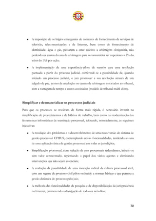 70
• A imposição de os litígios emergentes de contratos de fornecimento de serviços de
televisão, telecomunicações e de Internet, bem como de fornecimento de
eletricidade, água e gás, passarem a estar sujeitos a arbitragem obrigatória, não
podendo os custos do uso da arbitragem para o consumidor ser superiores a 5% do
valor do IAS por ação;
• A implementação de uma experiência-piloto de reenvio para uma resolução
pactuada a partir do processo judicial, conferindo-se a possibilidade de, quando
iniciado um processo judicial, o juiz promover a sua resolução através de um
julgado de paz, centro de mediação ou centro de arbitragem associados ao tribunal,
com a vantagem de tempo e custos associados (modelo de tribunal multi-door).
Simplificar e desmaterializar os processos judiciais
Para que os processos se resolvam de forma mais rápida, é necessário investir na
simplificação de procedimentos e de hábitos de trabalho, bem como na modernização das
ferramentas informáticas de tramitação processual, adotando, nomeadamente, as seguintes
iniciativas:
• A resolução dos problemas e o desenvolvimento de uma nova versão do sistema de
gestão processual CITIUS, contemplando novas funcionalidades, tendendo ao uso
de uma aplicação única de gestão processual em todas as jurisdições;
• Simplificação processual, com redução de atos processuais redundantes, inúteis ou
sem valor acrescentado, repensando o papel dos vários agentes e eliminando
intervenções que não sejam essenciais;
• A avaliação da possibilidade de uma inovação radical da cultura processual civil,
com um regime de processo civil piloto reduzido a normas básicas e que permita a
gestão dinâmica do processo pelo juiz;
• A melhoria das funcionalidades de pesquisa e de disponibilização da jurisprudência
na Internet, promovendo a divulgação de todos os acórdãos;
 