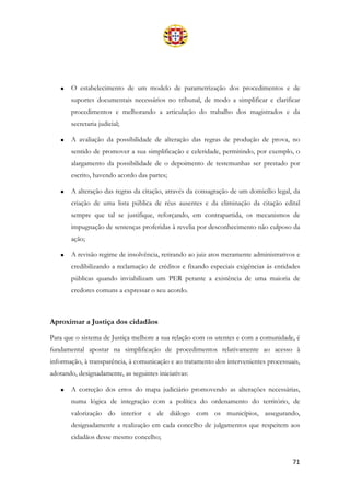 71
• O estabelecimento de um modelo de parametrização dos procedimentos e de
suportes documentais necessários no tribunal, de modo a simplificar e clarificar
procedimentos e melhorando a articulação do trabalho dos magistrados e da
secretaria judicial;
• A avaliação da possibilidade de alteração das regras de produção de prova, no
sentido de promover a sua simplificação e celeridade, permitindo, por exemplo, o
alargamento da possibilidade de o depoimento de testemunhas ser prestado por
escrito, havendo acordo das partes;
• A alteração das regras da citação, através da consagração de um domicílio legal, da
criação de uma lista pública de réus ausentes e da eliminação da citação edital
sempre que tal se justifique, reforçando, em contrapartida, os mecanismos de
impugnação de sentenças proferidas à revelia por desconhecimento não culposo da
ação;
• A revisão regime de insolvência, retirando ao juiz atos meramente administrativos e
credibilizando a reclamação de créditos e fixando especiais exigências às entidades
públicas quando inviabilizam um PER perante a existência de uma maioria de
credores comuns a expressar o seu acordo.
Aproximar a Justiça dos cidadãos
Para que o sistema de Justiça melhore a sua relação com os utentes e com a comunidade, é
fundamental apostar na simplificação de procedimentos relativamente ao acesso à
informação, à transparência, à comunicação e ao tratamento dos intervenientes processuais,
adotando, designadamente, as seguintes iniciativas:
• A correção dos erros do mapa judiciário promovendo as alterações necessárias,
numa lógica de integração com a política do ordenamento do território, de
valorização do interior e de diálogo com os municípios, assegurando,
designadamente a realização em cada concelho de julgamentos que respeitem aos
cidadãos desse mesmo concelho;
 