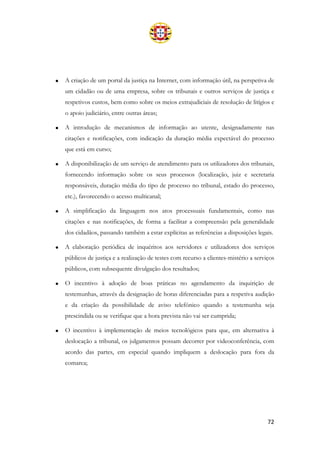 72
• A criação de um portal da justiça na Internet, com informação útil, na perspetiva de
um cidadão ou de uma empresa, sobre os tribunais e outros serviços de justiça e
respetivos custos, bem como sobre os meios extrajudiciais de resolução de litígios e
o apoio judiciário, entre outras áreas;
• A introdução de mecanismos de informação ao utente, designadamente nas
citações e notificações, com indicação da duração média expectável do processo
que está em curso;
• A disponibilização de um serviço de atendimento para os utilizadores dos tribunais,
fornecendo informação sobre os seus processos (localização, juiz e secretaria
responsáveis, duração média do tipo de processo no tribunal, estado do processo,
etc.), favorecendo o acesso multicanal;
• A simplificação da linguagem nos atos processuais fundamentais, como nas
citações e nas notificações, de forma a facilitar a compreensão pela generalidade
dos cidadãos, passando também a estar explícitas as referências a disposições legais.
• A elaboração periódica de inquéritos aos servidores e utilizadores dos serviços
públicos de justiça e a realização de testes com recurso a clientes-mistério a serviços
públicos, com subsequente divulgação dos resultados;
• O incentivo à adoção de boas práticas no agendamento da inquirição de
testemunhas, através da designação de horas diferenciadas para a respetiva audição
e da criação da possibilidade de aviso telefónico quando a testemunha seja
prescindida ou se verifique que a hora prevista não vai ser cumprida;
• O incentivo à implementação de meios tecnológicos para que, em alternativa à
deslocação a tribunal, os julgamentos possam decorrer por videoconferência, com
acordo das partes, em especial quando impliquem a deslocação para fora da
comarca;
 