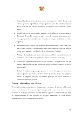 76
• Disponibilização de serviços junto dos seus utentes, como o balcão «Esteja onde
estiver», que visa disponibilizar serviços públicos junto dos cidadãos seniores,
dando prioridade aos serviços respeitantes à Segurança Social, pensões e apoios
sociais;
• Simplificação do acesso aos dados relevantes, designadamente pela generalização
do modelo da certidão permanente para efeitos de prova de determinado facto,
como por exemplo a frequência e a obtenção de um grau académico no ensino
superior;
• Abertura de dados públicos que permitam desenvolver serviços com valor social
acrescentado, como por exemplo, dados que revelem o custo dos serviços públicos
ou que sejam relevantes para decisões de investimento em Portugal;
• Avaliação da satisfação dos utentes de serviços públicos e estabelecimento de
indicadores para a melhoria da qualidade nas áreas com menor pontuação;
• Implementar o princípio fundamental de que o cidadão e as empresas não têm que
fornecer documentos ou repetir informação já disponibilizada a qualquer serviço da
administração;
• Reduzir, na medida das poupanças geradas, os custos dos registos respeitantes à
vida das pessoas (casamento, divórcio, cartão de cidadão, etc.) e das empresas
(criação de empresas, mudança de gerentes, prestação de contas, alteração de
estatutos, registo de marcas, etc.).
Promover a inovação no setor público
A inovação permite encontrar novos formatos para a prestação de serviços públicos, em
termos mais eficazes e eficientes e a experimentação ajuda a diminuir o risco inerente a
processos de mudança. O Governo pretende reiniciar o processo, interrompido em 2011,
de desenvolvimento de um ambiente de inovação permanente no setor público,
designadamente através das seguintes iniciativas:
 