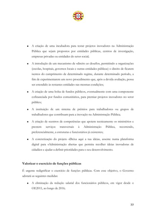 77
• A criação de uma incubadora para testar projetos inovadores na Administração
Pública que sejam propostos por entidades públicas, centros de investigação,
empresas privadas ou entidades do setor social;
• A introdução de um mecanismo de «direito ao desafio», permitindo a organizações
(escolas, hospitais, governos locais e outras entidades públicas) o direito de ficarem
isentos do cumprimento de determinado regime, durante determinado período, a
fim de experimentarem um novo procedimento que, após a devida avaliação, possa
ser estendido às restantes entidades nas mesmas condições;
• A criação de uma bolsa de fundos públicos, eventualmente com uma componente
cofinanciada por fundos comunitários, para premiar projetos inovadores no setor
público;
• A instituição de um sistema de prémios para trabalhadores ou grupos de
trabalhadores que contribuam para a inovação na Administração Pública;
• A criação de «centros de competência» que apoiem tecnicamente os ministérios e
prestem serviços transversais à Administração Pública, recorrendo,
preferencialmente, a estruturas e funcionários já existentes;
• A concretização do projeto «Deixa aqui a tua ideia», assente numa plataforma
digital para «Administração aberta» que permita recolher ideias inovadoras de
cidadãos e ajudar a definir prioridades para o seu desenvolvimento.
Valorizar o exercício de funções públicas
É urgente redignificar o exercício de funções públicas. Com esse objetivo, o Governo
adotará as seguintes medidas:
• A eliminação da redução salarial dos funcionários públicos, em vigor desde o
OE2011, ao longo de 2016;
 