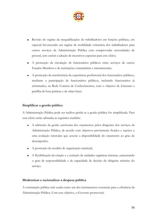 79
• Revisão do regime da «requalificação» de trabalhadores em funções públicas, em
especial favorecendo um regime de mobilidade voluntária dos trabalhadores para
outros serviços da Administração Pública com comprovadas necessidades de
pessoal, sem excluir a adoção de incentivos especiais para este efeito;
• A promoção da circulação de funcionários públicos entre serviços de outros
Estados Membros e de instituições comunitárias e internacionais;
• A promoção da transferência da experiência profissional dos funcionários públicos,
mediante a participação de funcionários públicos, incluindo funcionários já
reformados, na Rede Comum de Conhecimentos, com o objetivo de fomentar a
partilha de boas práticas e de saber-fazer.
Simplificar a gestão pública
A Administração Pública pode ser melhor gerida se a gestão pública for simplificada. Para
esse efeito serão adotadas as seguintes medidas:
• A admissão da gestão autónoma dos orçamentos pelos dirigentes dos serviços da
Administração Pública, de acordo com objetivos previamente fixados e sujeitos a
uma avaliação intercalar que associe a disponibilidade do orçamento ao grau de
desempenho;
• A promoção do modelo de organização matricial;
• A flexibilização da criação e a extinção de unidades orgânicas internas, aumentando
o grau de responsabilidade e de capacidade de decisão do dirigente máximo do
serviço.
Modernizar e racionalizar a despesa pública
A contratação pública será usada como um dos instrumentos essenciais para a eficiência da
Administração Pública. Com esse objetivo, o Governo promoverá:
 