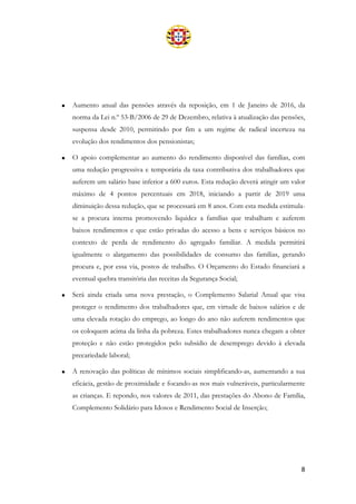 8
• Aumento anual das pensões através da reposição, em 1 de Janeiro de 2016, da
norma da Lei n.º 53-B/2006 de 29 de Dezembro, relativa à atualização das pensões,
suspensa desde 2010, permitindo por fim a um regime de radical incerteza na
evolução dos rendimentos dos pensionistas;
• O apoio complementar ao aumento do rendimento disponível das famílias, com
uma redução progressiva e temporária da taxa contributiva dos trabalhadores que
auferem um salário base inferior a 600 euros. Esta redução deverá atingir um valor
máximo de 4 pontos percentuais em 2018, iniciando a partir de 2019 uma
diminuição dessa redução, que se processará em 8 anos. Com esta medida estimula-
se a procura interna promovendo liquidez a famílias que trabalham e auferem
baixos rendimentos e que estão privadas do acesso a bens e serviços básicos no
contexto de perda de rendimento do agregado familiar. A medida permitirá
igualmente o alargamento das possibilidades de consumo das famílias, gerando
procura e, por essa via, postos de trabalho. O Orçamento do Estado financiará a
eventual quebra transitória das receitas da Segurança Social;
• Será ainda criada uma nova prestação, o Complemento Salarial Anual que visa
proteger o rendimento dos trabalhadores que, em virtude de baixos salários e de
uma elevada rotação do emprego, ao longo do ano não auferem rendimentos que
os coloquem acima da linha da pobreza. Estes trabalhadores nunca chegam a obter
proteção e não estão protegidos pelo subsídio de desemprego devido à elevada
precariedade laboral;
• A renovação das políticas de mínimos sociais simplificando-as, aumentando a sua
eficácia, gestão de proximidade e focando-as nos mais vulneráveis, particularmente
as crianças. E repondo, nos valores de 2011, das prestações do Abono de Família,
Complemento Solidário para Idosos e Rendimento Social de Inserção;
 