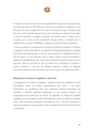 81
Os últimos anos foram marcados por um enquadramento internacional caracterizado pela
crise financeira global de 2007/2008, que criou pressões significativas originadas no setor
financeiro, mas com consequências severas para a economia real e para os Estados, desde
logo com a crise das dívidas soberanas. Estas crises colocaram em evidência diversas falhas
ao nível da supervisão e regulação, resultando num prejuízo direto e indireto para a
economia, para as cada vez mais pressionadas finanças públicas e sobretudo para os
cidadãos, bem como para a credibilidade e reputação das diversas entidades reguladoras.
A esta luz, considera-se essencial investir no reforço da eficácia das entidades de regulação
e supervisão nacionais. Para além de um aumento da intensidade fiscalizadora, a regulação
deve adotar uma atitude proativa e, acima de tudo, preventiva. É especialmente assim no
que diz respeito ao setor financeiro, onde se impõe combater certas promiscuidades e
relações de interdependência que, numa lógica prudencial, comportam fatores de risco
agravados. Tudo isto sem pôr em causa os direitos dos consumidores de produtos e
serviços financeiros e sem criar um ambiente regulatório centrado em exigências
burocráticas criadoras de custos de contexto que não se centrem numa fiscalização efetiva.
Reorganizar as funções de regulação e supervisão
A reorganização das funções de regulação e supervisão dotará estas atividades de maior
racionalidade, criando um sistema simultaneamente mais eficaz e com menos
sobreposições ou redundâncias, bem como eliminando exigências burocráticas que
desfoquem a atividade regulatória relativamente às suas funções essenciais. Esta
reorganização deverá passar por um reforço da capacidade de atuação das entidades
reguladoras, por uma regulação setorial tendencialmente assente no modelo de regulador
único e pela consequente ponderação, necessariamente caso a caso, de movimentos de
fusão entre reguladores que atuem sobre a mesma atividade económica. São objetivos desta
reorganização:
 