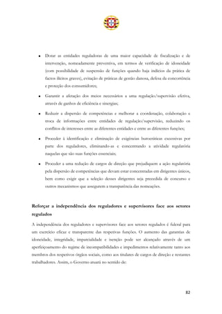 82
• Dotar as entidades reguladoras de uma maior capacidade de fiscalização e de
intervenção, nomeadamente preventiva, em termos de verificação de idoneidade
(com possibilidade de suspensão de funções quando haja indícios da prática de
factos ilícitos graves), evitação de práticas de gestão danosa, defesa da concorrência
e proteção dos consumidores;
• Garantir a afetação dos meios necessários a uma regulação/supervisão efetiva,
através de ganhos de eficiência e sinergias;
• Reduzir a dispersão de competências e melhorar a coordenação, colaboração e
troca de informações entre entidades de regulação/supervisão, reduzindo os
conflitos de interesses entre as diferentes entidades e entre as diferentes funções;
• Proceder à identificação e eliminação de exigências burocráticas excessivas por
parte dos reguladores, eliminando-as e concentrando a atividade regulatória
naquelas que são suas funções essenciais;
• Proceder a uma redução de cargos de direção que prejudiquem a ação regulatória
pela dispersão de competências que devam estar concentradas em dirigentes únicos,
bem como exigir que a seleção desses dirigentes seja precedida de concurso e
outros mecanismos que assegurem a transparência das nomeações.
Reforçar a independência dos reguladores e supervisores face aos setores
regulados
A independência dos reguladores e supervisores face aos setores regulados é fulcral para
um exercício eficaz e transparente das respetivas funções. O aumento das garantias de
idoneidade, integridade, imparcialidade e isenção pode ser alcançado através de um
aperfeiçoamento do regime de incompatibilidades e impedimentos relativamente tanto aos
membros dos respetivos órgãos sociais, como aos titulares de cargos de direção e restantes
trabalhadores. Assim, o Governo atuará no sentido de:
 