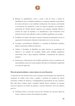 83
• Reforçar os impedimentos ex-ante e ex-post, a fim de travar a rotação de
trabalhadores entre as entidades reguladoras e as empresas reguladas ou prestadoras
de serviços relevantes a essas entidades (revolving doors). Em concreto, será limitado
o recrutamento dos reguladores a partir de empresas reguladas, será impedida a
manutenção de vínculos laborais suspensos com empresas reguladas durante o
exercício de cargos de regulação e os impedimentos ex-post (conhecidos como
«período de nojo») serão aplicados a todas as entidades reguladoras, sem exceção;
• Estabelecer um regime mais rigoroso quanto à detenção de participações sociais ou
negociação de instrumentos financeiros relacionados com o setor em causa;
• Consagrar o preenchimento obrigatório e o escrutínio de declarações periódicas
relativas a potenciais conflitos de interesses;
• Atribuir à Assembleia da República um papel relevante na quantificação de
objetivos e na avaliação dos resultados obtidos pelas entidades reguladoras,
aumentando assim o rigor, exigência, visibilidade e transparência das respetivas
atuações;
• Garantir que o financiamento das entidades reguladoras assente em parâmetros de
autossuficiência, através de receitas próprias derivadas de contribuições regulatórias
e/ou taxas de supervisão.
Prevenir promiscuidades e outros abusos no setor financeiro
A supervisão do setor financeiro deve, não só assegurar uma fiscalização mais apertada das
instituições de crédito, como evitar, à partida, a ocorrência de situações de captura
económica, conflitos de interesses e interdependências potenciadoras de risco sistémico.
Para além disso, compete ainda à regulação impedir abusos, onerações ou encargos
excessivos impostos aos clientes de produtos e serviços financeiros. Com este objetivo,
prevê-se:
• Estabelecer limites à renovação sucessiva dos mandatos dos revisores oficiais de
contas e auditores externos das instituições de crédito;
 