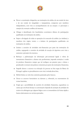 84
• Prever a constituição obrigatória, nas instituições de crédito, de um comité de risco
e de um comité de integridade e transparência, compostos por membros
independentes, com vista ao acompanhamento da sua atuação e à prevenção e
sanação de eventuais conflitos de interesse;
• Obrigar à identificação dos beneficiários económicos últimos de participações
qualificadas em instituições de crédito;
• Impor a divulgação de todas as operações de concessão de crédito (ou similares) a
membros dos órgãos sociais e a titulares de participações qualificadas em
instituições de crédito;
• Limitar o exercício de atividades não-financeiras por parte das instituições de
crédito, segregando o exercício da atividade de receção de depósitos com vista a
aumentar a proteção dos mesmos;
• Reforçar a padronização da informação pré-contratual ligada à oferta de
instrumentos financeiros a clientes não profissionais, impondo restrições à venda
de produtos financeiros sempre que tal configure um prejuízo para o cliente e
penalizando eventuais más práticas comerciais por parte das instituições financeiras;
• Impedir abusos e excessos na colocação de pessoas na lista negra do Banco de
Portugal e agilizar os procedimentos com vista à retirada dessa lista;
• Definir limites ao valor das comissões praticadas pelos bancos;
• Travar os excessos burocráticos na abertura e, sobretudo, no encerramento de
contas bancárias;
• Exigir que a possibilidade de exercício de atividades financeiras, seguradoras ou
outras que envolvam licenças ou autorizações dependa da aceitação da jurisdição de
centros de arbitragem que julguem litígios com os consumidores de forma rápida e
barata relativamente aos serviços prestados.
 