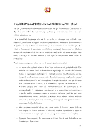 85
8. VALORIZAR A AUTONOMIA DAS REGIÕES AUTÓNOMAS
Em 2016, completam-se quarenta anos sobre a data em que foi inscrita na Constituição da
República este modelo de descentralização política que denominamos como autonomia
político-administrativa.
Há a necessidade imperiosa, não só de reconciliar o País com essa realidade, mas,
sobretudo, de mobilizar as regiões autónomas para um novo patamar de relacionamento e
de partilha de responsabilidades em benefício, e para uma mais eficaz concretização, dos
objetivos fundacionais da experiência autonómica: a participação democrática dos cidadãos,
o desenvolvimento económico-social e a promoção e defesa dos interesses regionais, bem
como o reforço da unidade nacional e dos laços de solidariedade entre todos os
portugueses.
Para isso, existem algumas linhas-mestras de atuação que importa referir:
• As autonomias regionais existem, desde logo, no interesse do próprio Estado. Elas
também são a forma como, no território dos arquipélagos dos Açores e da Madeira o
Estado se organiza para melhor prover à realização dos seus fins. Daqui deriva que é já
tempo de ser ultrapassada uma perspetiva demasiado redutora e simplista do potencial
e do papel que as regiões autónomas podem desempenhar. A uma visão que assenta o
relacionamento entre o Estado e as autonomias regionais na antinomia, o XXI
Governo propõe uma visão de complementaridade, de concertação e de
contratualização. É a partir dessa visão que, não só se abrem novos horizontes para a
ação das regiões autónomas, como se garantem melhores condições para uma
intervenção mais efetiva e concreta do Estado. Nesse âmbito, assume particular
relevância os recursos, humanos e materiais, para assegurar, nessa parte do território
nacional, as funções do Estado;
• Quer na área da administração da Justiça, quer na área da Segurança, quer, ainda, no
que respeita às Forças Armadas, é necessário inverter rapidamente o rumo de
desinvestimento e de degradação de condições para o exercício dessas funções;
• Essa não é uma questão das autonomias regionais. Essa é uma obrigação de um
Estado digno desse nome;
 