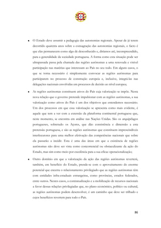 86
• O Estado deve assumir a pedagogia das autonomias regionais. Apesar de já terem
decorrido quarenta anos sobre a consagração das autonomias regionais, o facto é
que elas permanecem como algo de desconhecido e, diríamos até, incompreendido,
para a generalidade da sociedade portuguesa. A forma como esta situação pode ser
ultrapassada passa pela chamada das regiões autónomas a uma renovada e visível
participação nas matérias que interessam ao País no seu todo. Em alguns casos, o
que se torna necessário é simplesmente convocar as regiões autónomas para
participarem no processo de construção europeia e, inclusive, integrá-las nas
delegações nacionais envolvidas em processos de decisão ao nível europeu;
• As regiões autónomas constituem ativos do País cuja valorização se impõe. Nesta
nova relação que o governo pretende impulsionar com as regiões autónomas, a sua
valorização como ativos do País é um dos objetivos que entendemos necessário.
Um dos processos em que essa valorização se apresenta como mais evidente, é
aquele que tem a ver com a extensão da plataforma continental portuguesa que,
neste momento, se encontra em análise nas Nações Unidas. São os arquipélagos
portugueses, sobretudo os Açores, que dão consistência e dimensão a esta
pretensão portuguesa, e são as regiões autónomas que constituem imprescindíveis
interlocutores para uma melhor efetivação das competências nacionais que sobre
ela passarão a incidir. Esta é uma das áreas em que a existência de regiões
autónomas não deve ser vista como concorrencial ou obstaculizante da ação do
Estado, mas sim como meio por excelência para a sua eficaz operacionalização;
• Outro domínio em que a valorização da ação das regiões autónomas reverterá,
também, em benefício do Estado, prende-se com o aproveitamento do enorme
potencial que encerra o relacionamento privilegiado que as regiões autónomas têm
com entidades infra-estaduais estrangeiras, como províncias, estados federados,
entre outros. Nestes casos, a contratualização e a mobilização de recursos nacionais
a favor dessas relações privilegiadas que, no plano económico, político ou cultural,
as regiões autónomas podem desenvolver, é um caminho que deve ser trilhado e
cujos benefícios revertem para todo o País.
 