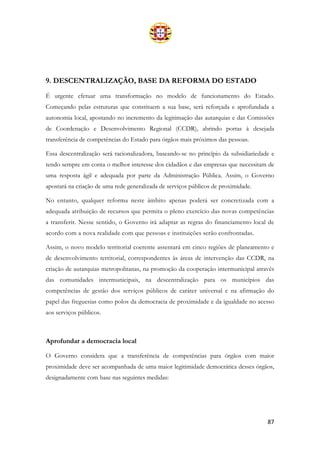 87
9. DESCENTRALIZAÇÃO, BASE DA REFORMA DO ESTADO
É urgente efetuar uma transformação no modelo de funcionamento do Estado.
Começando pelas estruturas que constituem a sua base, será reforçada e aprofundada a
autonomia local, apostando no incremento da legitimação das autarquias e das Comissões
de Coordenação e Desenvolvimento Regional (CCDR), abrindo portas à desejada
transferência de competências do Estado para órgãos mais próximos das pessoas.
Essa descentralização será racionalizadora, baseando-se no princípio da subsidiariedade e
tendo sempre em conta o melhor interesse dos cidadãos e das empresas que necessitam de
uma resposta ágil e adequada por parte da Administração Pública. Assim, o Governo
apostará na criação de uma rede generalizada de serviços públicos de proximidade.
No entanto, qualquer reforma neste âmbito apenas poderá ser concretizada com a
adequada atribuição de recursos que permita o pleno exercício das novas competências
a transferir. Nesse sentido, o Governo irá adaptar as regras do financiamento local de
acordo com a nova realidade com que pessoas e instituições serão confrontadas.
Assim, o novo modelo territorial coerente assentará em cinco regiões de planeamento e
de desenvolvimento territorial, correspondentes às áreas de intervenção das CCDR, na
criação de autarquias metropolitanas, na promoção da cooperação intermunicipal através
das comunidades intermunicipais, na descentralização para os municípios das
competências de gestão dos serviços públicos de caráter universal e na afirmação do
papel das freguesias como polos da democracia de proximidade e da igualdade no acesso
aos serviços públicos.
Aprofundar a democracia local
O Governo considera que a transferência de competências para órgãos com maior
proximidade deve ser acompanhada de uma maior legitimidade democrática desses órgãos,
designadamente com base nas seguintes medidas:
 