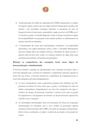 88
• A democratização do modelo de organização das CCDR, estabelecendo-se a eleição
do respetivo órgão executivo por um colégio eleitoral formado pelos membros das
câmaras e das assembleias municipais (incluindo os presidentes de junta de
freguesia) da área de intervenção, respondendo o órgão executivo da CCDR, com 3
a 5 membros, perante o Conselho Regional e sendo as funções exercidas em regime
de incompatibilidade com quaisquer outras funções políticas ou administrativas de
natureza nacional ou autárquica;
• A transformação das atuais áreas metropolitanas, reforçando a sua legitimidade
democrática, com órgãos diretamente eleitos, sendo a Assembleia Metropolitana
eleita por sufrágio direto dos cidadãos eleitores, o Presidente do órgão executivo o
primeiro eleito da lista mais votada e os restantes membros do órgão eleitos pela
assembleia metropolitana, sob proposta do presidente;
Reforçar as competências das autarquias locais numa lógica de
descentralização e subsidiariedade
O Governo defende o princípio da subsidiariedade como orientador da decisão sobre o
nível mais adequado para o exercício de atribuições e competências (nacional, regional ou
local). Por esse motivo, o Governo promoverá a transferência de competências para os
níveis mais adequados, prevendo, designadamente:
• As áreas metropolitanas terão competências próprias bem definidas que lhes
permitam contribuir de forma eficaz para a gestão e coordenação de redes de
âmbito metropolitano, designadamente nas áreas dos transportes, das águas e
resíduos, da energia, da promoção económica e turística, bem como na gestão
de equipamentos e de programas de incentivo ao desenvolvimento regional dos
concelhos que as integram;
• As comunidades intermunicipais serão um instrumento de reforço da cooperação
Intermunicipal, em articulação com o novo modelo de governação regional
resultante da democratização das CCDR e da criação de autarquias metropolitanas.
Serão revistas as atribuições, os órgãos e modelos de governação e de prestação de
contas;
 