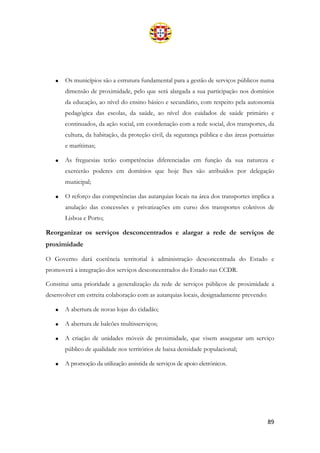 89
• Os municípios são a estrutura fundamental para a gestão de serviços públicos numa
dimensão de proximidade, pelo que será alargada a sua participação nos domínios
da educação, ao nível do ensino básico e secundário, com respeito pela autonomia
pedagógica das escolas, da saúde, ao nível dos cuidados de saúde primário e
continuados, da ação social, em coordenação com a rede social, dos transportes, da
cultura, da habitação, da proteção civil, da segurança pública e das áreas portuárias
e marítimas;
• As freguesias terão competências diferenciadas em função da sua natureza e
exercerão poderes em domínios que hoje lhes são atribuídos por delegação
municipal;
• O reforço das competências das autarquias locais na área dos transportes implica a
anulação das concessões e privatizações em curso dos transportes coletivos de
Lisboa e Porto;
Reorganizar os serviços desconcentrados e alargar a rede de serviços de
proximidade
O Governo dará coerência territorial à administração desconcentrada do Estado e
promoverá a integração dos serviços desconcentrados do Estado nas CCDR.
Constitui uma prioridade a generalização da rede de serviços públicos de proximidade a
desenvolver em estreita colaboração com as autarquias locais, designadamente prevendo:
• A abertura de novas lojas do cidadão;
• A abertura de balcões multisserviços;
• A criação de unidades móveis de proximidade, que visem assegurar um serviço
público de qualidade nos territórios de baixa densidade populacional;
• A promoção da utilização assistida de serviços de apoio eletrónicos.
 