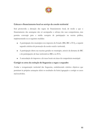 90
Colocar o financiamento local ao serviço da coesão territorial
Será promovida a alteração das regras de financiamento local, de modo a que o
financiamento das autarquias não só acompanhe o reforço das suas competências, mas
permita convergir para a média europeia de participação na receita pública,
implementando-se as seguintes medidas:
• A participação dos municípios nos impostos do Estado (IRS, IRC e IVA), a repartir
segundo critérios de promoção da coesão social e territorial;
• A participação direta nas receitas geradas no município, através da derrama de IRC
e de participações de base territorial no IRS e no IVA;
• A arrecadação de impostos e de taxas locais em áreas de competência municipal.
Corrigir os erros da extinção de freguesias a regra e esquadro
Avaliar a reorganização territorial das freguesias, estabelecendo critérios objetivos que
permitam às próprias autarquias aferir os resultados da fusão/agregação e corrigir os casos
mal resolvidos.
 