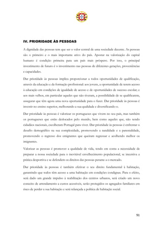 91
IV. PRIORIDADE ÀS PESSOAS
A dignidade das pessoas tem que ser o valor central de uma sociedade decente. As pessoas
são o primeiro e o mais importante ativo do país. Apostar na valorização do capital
humano é condição primeira para um país mais próspero. Por isso, o principal
investimento de futuro é o investimento nas pessoas de diferentes gerações, proveniências
e capacidades.
Dar prioridade às pessoas implica proporcionar a todos oportunidades de qualificação,
através da educação e da formação profissional: aos jovens, a oportunidade de terem acesso
à educação em condições de igualdade de acesso e de oportunidades de sucesso escolar; e
aos mais velhos, em particular aqueles que não tiveram, a possibilidade de se qualificarem,
assegurar que têm agora uma nova oportunidade para o fazer. Dar prioridade às pessoas é
investir no ensino superior, melhorando a sua qualidade e diversificando-o.
Dar prioridade às pessoas é valorizar os portugueses que vivem no seu país, mas também
os portugueses que estão deslocados pelo mundo, bem como aqueles que, não sendo
cidadãos nacionais, escolheram Portugal para viver. Dar prioridade às pessoas é enfrentar o
desafio demográfico na sua complexidade, promovendo a natalidade e a parentalidade,
promovendo o regresso dos emigrantes que queiram regressar e acolhendo melhor os
imigrantes.
Valorizar as pessoas é promover a qualidade de vida, tendo em conta a necessidade de
preparar a nossa sociedade para o inevitável envelhecimento populacional, se incentiva a
prática desportiva e se defendem os direitos das pessoas perante a o mercado.
Dar prioridade às pessoas é também efetivar o seu direito fundamental à habitação,
garantindo que todos têm acesso a uma habitação em condições condignas. Para o efeito,
será dado um grande impulso à reabilitação dos centros urbanos, será criado um novo
conceito de arrendamento a custos acessíveis, serão protegidos os agregados familiares em
risco de perder a sua habitação e será relançada a política de habitação social.
 