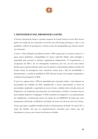 92
1. DEFENDER O SNS, PROMOVER A SAÚDE
O Serviço Nacional de Saúde é a grande conquista do Estado Social no nosso País. Gerou
ganhos em saúde que nos colocaram ao nível do resto da Europa, prolongou a vida e a sua
qualidade a milhões de portugueses e reduziu muitas das desigualdades que durante séculos
nos marcaram.
A crise e a fraca definição de políticas levaram o SNS a gastar pior os recursos escassos e a
gerou graves problemas e desigualdades no acesso, tendo-lhe faltado visão estratégica e
capacidade para executar as reformas organizativas indispensáveis. O revigoramento e a
recuperação do SNS e do seu desempenho constituem, por isso, um dos mais árduos
desafios para a próxima década, sendo um teste decisivo à determinação política na defesa do
Estado Social. Os portugueses mais vulneráveis sentem hoje a falta de acessibilidade, a
desumanização e a perda de qualidade do SNS. Há que inverter esta situação recuperando a
confiança dos portugueses no SNS.
É, por isso, urgente dotar o SNS de capacidade para responder melhor e mais depressa às
necessidades dos cidadãos do SNS, simplificando o acesso, aproveitando os meios de
proximidade, ampliando a capacidade de, num só local, o cidadão obter consulta, meios de
diagnóstico e de terapêutica que ali possam ser concentrados, evitando o constante reenvio
para unidades dispersas e longínquas. O SNS só poderá ser amigável se a sua administração
for simplificada e modernizada através da criação de um SIMPLEX da Saúde que torne
transparente, informada e acolhedora a circulação do utente nos diversos níveis do sistema.
Temos que repor o equilíbrio famílias-Estado no financiamento da Saúde. Os atuais 32% a
cargo das famílias têm que ser progressivamente revertidos para valores que não
discriminem o acesso, nem tornem insolventes as famílias.
 