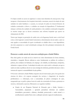 93
O colapso sentido no acesso às urgências é a marca mais dramática do atual governo. Urge
recuperar o funcionamento dos hospitais intervindo a montante, através da criação de mais
unidades de saúde familiares e a jusante, na execução do plano de desenvolvimento de
cuidados continuados a idosos e a cidadãos em situação de dependência. É fundamental
relançar a reforma dos cuidados de saúde primários e dos cuidados continuados integrados
ao mesmo tempo que se deverá concretizar uma reforma hospitalar que aposte no
relançamento do SNS.
Temos que integrar as prestações de saúde com as da Segurança Social, tanto a nível local
como a nível regional e central. Sendo horizontais as determinantes da má saúde e cada vez
mais agudas as necessidades de apoio coordenado ao cidadão idoso e com dependência,
não deve perpetuar-se a atual verticalização estanque dos dois principais instrumentos do
Estado Social.
Promover a saúde através de uma nova ambição para a Saúde Pública
Para obter ganhos em saúde tem de se intervir nos vários determinantes de forma sistémica,
sistemática e integrada. Devem salientar-se como fundamentais as políticas de combate à
pobreza, das condições de habitação, do emprego e do trabalho, da alimentação, transportes,
urbanismo e espaços de lazer. A articulação da saúde com a ação social e a educação, em que «a
saúde em todas as políticas» deverá ser uma estratégia de referência, permitirá alavancar e criar a
estrutura de suporte à sustentabilidade da ação política.
O Governo valorizará a Saúde Pública enquanto área de intervenção, para a boa gestão dos
sistemas de alerta e de resposta atempada dos serviços, o diagnóstico de situações
problemáticas e a elaboração, com a comunidade, de planos estratégicos de ação,
assegurando que os perfis e planos locais de saúde são construídos de forma a potenciar os
recursos, valorizando as pessoas. Destacam-se as seguintes medidas:
• Criação de um Programa Nacional de Educação para a Saúde, Literacia e
Autocuidados, preparando e apoiando prestadores informais em cuidados
domiciliários, prevenindo a diabetes, obesidade, promovendo a saúde mental e o
envelhecimento saudável bem como a utilização racional e segura do medicamento;
 