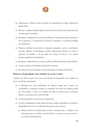 94
• Implementar os Planos Locais de Saúde em cumprimento do Plano Nacional de
Saúde (PNS);
• Reforçar a vigilância epidemiológica, da promoção da saúde, da prevenção primária
e da prevenção secundária;
• Revitalizar o Programa de Controlo das Doenças Transmissíveis para enfrentar as
novas epidemias, a recrudescência de infeções conhecidas e a resistência múltipla
aos antibióticos;
• Promover medidas de prevenção do tabagismo (alargando o acesso a consultas de
cessação tabágica), de alimentação saudável (alimentação coletiva em escolas e
ambientes de trabalho) e de prevenção do consumo de álcool e dos demais
produtos geradores de dependência;
• Recuperar a importância, no contexto do SNS, da Rede Nacional de Saúde Mental;
• Avaliar e atualizar do Programa Nacional de Vacinação;
• Revogação da recente alteração à Lei da Interrupção Voluntária da Gravidez.
Reduzir as desigualdades entre cidadãos no acesso à saúde
A política dos últimos quatro anos criou novas formas de desigualdade entre cidadãos no
acesso à saúde que urge superar.
• A eliminação das taxas moderadoras de urgência sempre que o utente seja
referenciado e a reposição do direito ao transporte de doentes não urgentes tendo
em vista garantir o acesso aos cuidados de saúde de acordo com as condições
clínicas e económicas dos utentes do SNS;
• A redução global do valor das taxas moderadoras;
• O direito fundamental à saúde implica desenhar medidas específicas de combate às
desigualdades de acesso e de diferenciação positiva, entre as quais:
• Praticar políticas de diferenciação positiva orientadas para os cidadãos mais
vulneráveis, para as mulheres em idade fértil e as crianças, as pessoas idosas e
em situação de dependência;
 