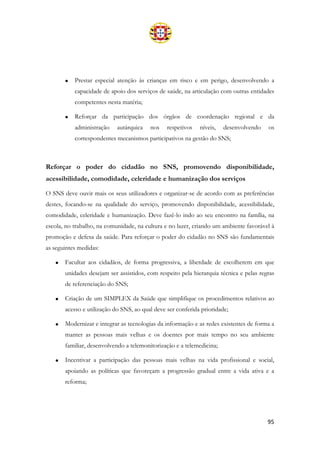 95
• Prestar especial atenção às crianças em risco e em perigo, desenvolvendo a
capacidade de apoio dos serviços de saúde, na articulação com outras entidades
competentes nesta matéria;
• Reforçar da participação dos órgãos de coordenação regional e da
administração autárquica nos respetivos níveis, desenvolvendo os
correspondentes mecanismos participativos na gestão do SNS;
Reforçar o poder do cidadão no SNS, promovendo disponibilidade,
acessibilidade, comodidade, celeridade e humanização dos serviços
O SNS deve ouvir mais os seus utilizadores e organizar-se de acordo com as preferências
destes, focando-se na qualidade do serviço, promovendo disponibilidade, acessibilidade,
comodidade, celeridade e humanização. Deve fazê-lo indo ao seu encontro na família, na
escola, no trabalho, na comunidade, na cultura e no lazer, criando um ambiente favorável à
promoção e defesa da saúde. Para reforçar o poder do cidadão no SNS são fundamentais
as seguintes medidas:
• Facultar aos cidadãos, de forma progressiva, a liberdade de escolherem em que
unidades desejam ser assistidos, com respeito pela hierarquia técnica e pelas regras
de referenciação do SNS;
• Criação de um SIMPLEX da Saúde que simplifique os procedimentos relativos ao
acesso e utilização do SNS, ao qual deve ser conferida prioridade;
• Modernizar e integrar as tecnologias da informação e as redes existentes de forma a
manter as pessoas mais velhas e os doentes por mais tempo no seu ambiente
familiar, desenvolvendo a telemonitorização e a telemedicina;
• Incentivar a participação das pessoas mais velhas na vida profissional e social,
apoiando as políticas que favoreçam a progressão gradual entre a vida ativa e a
reforma;
 