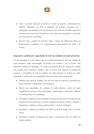 96
• Criar o Conselho Nacional de Saúde no sentido de garantir a participação dos
cidadãos utilizadores do SNS na definição das políticas, contando com a
participação das autarquias e dos profissionais, bem como de conselhos regionais e
institucionais, como forma de promover uma cultura de transparência e prestação
de contas perante a sociedade;
• Intervir sobre a criação de incentivos legais e fiscais que influenciem direta ou
indiretamente o ambiente e os comportamentos determinantes de saúde e de
doença.
Expansão e melhoria da capacidade da rede de cuidados de saúde primários
Um dos principais erros dos últimos anos foi o desinvestimento na rede dos cuidados de
saúde primários, tendo interrompido um processo de reforma e que se revelou uma
importante melhoria da qualidade e da eficácia da primeira linha de resposta do sistema,
uma resposta mais centrada no cidadão e que se revelou mais eficiente. É fundamental
recuperar a centralidade da rede de cuidados de saúde primários na política de saúde,
expandindo e melhorando a sua capacidade. Elementos chave desta resposta são:
• Dotação deste nível de cuidados com um novo tipo de respostas, nomeadamente,
meios auxiliares de diagnóstico e de terapêutica;
• Reforço das capacidades dos cuidados de saúde primários, através do apoio
complementar em áreas como a psicologia, a oftalmologia, a obstetrícia, a pediatria
e a medicina física e de reabilitação;
• Abordagem integrada e de proximidade da doença crónica através da criação de um
programa de prevenção para a Gestão Integrada da Doença Crónica, cobrindo a
hipertensão, a diabetes, a doença cardiovascular e a doença oncológica;
• Ampliação e melhoria da cobertura do SNS nas áreas da Saúde Oral e da Saúde
Visual.
• Prosseguir o objetivo de garantir que todos os portugueses têm um médico de
família atribuído.
 