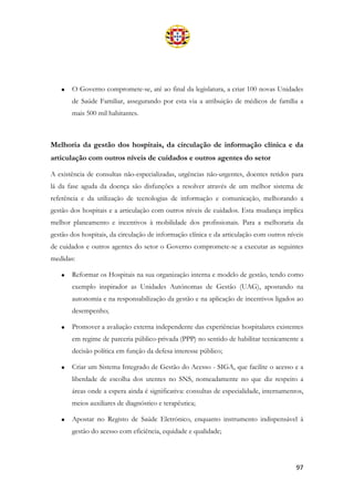 97
• O Governo compromete-se, até ao final da legislatura, a criar 100 novas Unidades
de Saúde Familiar, assegurando por esta via a atribuição de médicos de família a
mais 500 mil habitantes.
Melhoria da gestão dos hospitais, da circulação de informação clínica e da
articulação com outros níveis de cuidados e outros agentes do setor
A existência de consultas não-especializadas, urgências não-urgentes, doentes retidos para
lá da fase aguda da doença são disfunções a resolver através de um melhor sistema de
referência e da utilização de tecnologias de informação e comunicação, melhorando a
gestão dos hospitais e a articulação com outros níveis de cuidados. Esta mudança implica
melhor planeamento e incentivos à mobilidade dos profissionais. Para a melhoraria da
gestão dos hospitais, da circulação de informação clínica e da articulação com outros níveis
de cuidados e outros agentes do setor o Governo compromete-se a executar as seguintes
medidas:
• Reformar os Hospitais na sua organização interna e modelo de gestão, tendo como
exemplo inspirador as Unidades Autónomas de Gestão (UAG), apostando na
autonomia e na responsabilização da gestão e na aplicação de incentivos ligados ao
desempenho;
• Promover a avaliação externa independente das experiências hospitalares existentes
em regime de parceria público-privada (PPP) no sentido de habilitar tecnicamente a
decisão política em função da defesa interesse público;
• Criar um Sistema Integrado de Gestão do Acesso - SIGA, que facilite o acesso e a
liberdade de escolha dos utentes no SNS, nomeadamente no que diz respeito a
áreas onde a espera ainda é significativa: consultas de especialidade, internamentos,
meios auxiliares de diagnóstico e terapêutica;
• Apostar no Registo de Saúde Eletrónico, enquanto instrumento indispensável à
gestão do acesso com eficiência, equidade e qualidade;
 