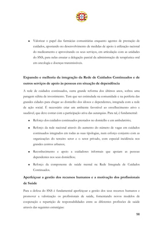 98
• Valorizar o papel das farmácias comunitárias enquanto agentes de prestação de
cuidados, apostando no desenvolvimento de medidas de apoio à utilização racional
do medicamento e aproveitando os seus serviços, em articulação com as unidades
do SNS, para nelas ensaiar a delegação parcial da administração de terapêutica oral
em oncologia e doenças transmissíveis.
Expansão e melhoria da integração da Rede de Cuidados Continuados e de
outros serviços de apoio às pessoas em situação de dependência
A rede de cuidados continuados, outra grande reforma dos últimos anos, sofreu uma
paragem súbita de investimento. Tem que ser estimulada na comunidade e na periferia das
grandes cidades para chegar ao domicílio dos idosos e dependentes, integrada com a rede
de ação social. É necessário criar um ambiente favorável ao envelhecimento ativo e
saudável, que deve contar com a participação ativa das autarquias. Para tal, é fundamental:
• Reforço dos cuidados continuados prestados no domicílio e em ambulatório;
• Reforço da rede nacional através do aumento do número de vagas em cuidados
continuados integrados em todas as suas tipologias, num esforço conjunto com as
organizações do terceiro setor e o setor privado, com especial incidência nos
grandes centros urbanos;
• Reconhecimento e apoio a cuidadores informais que apoiam as pessoas
dependentes nos seus domicílios;
• Reforço da componente de saúde mental na Rede Integrada de Cuidados
Continuados.
Aperfeiçoar a gestão dos recursos humanos e a motivação dos profissionais
de Saúde
Para a defesa do SNS é fundamental aperfeiçoar a gestão dos seus recursos humanos e
promover a valorização os profissionais de saúde, fomentando novos modelos de
cooperação e repartição de responsabilidades entre as diferentes profissões de saúde
através das seguintes estratégias:
 