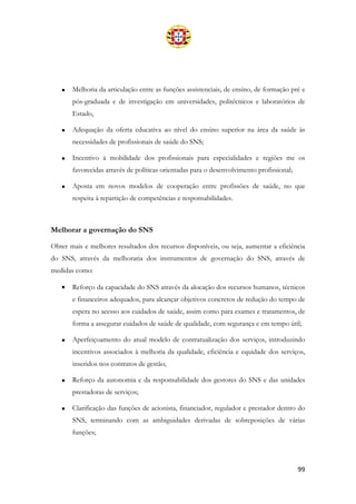 99
• Melhoria da articulação entre as funções assistenciais, de ensino, de formação pré e
pós-graduada e de investigação em universidades, politécnicos e laboratórios de
Estado,
• Adequação da oferta educativa ao nível do ensino superior na área da saúde às
necessidades de profissionais de saúde do SNS;
• Incentivo à mobilidade dos profissionais para especialidades e regiões me os
favorecidas através de políticas orientadas para o desenvolvimento profissional;
• Aposta em novos modelos de cooperação entre profissões de saúde, no que
respeita à repartição de competências e responsabilidades.
Melhorar a governação do SNS
Obter mais e melhores resultados dos recursos disponíveis, ou seja, aumentar a eficiência
do SNS, através da melhoraria dos instrumentos de governação do SNS, através de
medidas como:
• Reforço da capacidade do SNS através da alocação dos recursos humanos, técnicos
e financeiros adequados, para alcançar objetivos concretos de redução do tempo de
espera no acesso aos cuidados de saúde, assim como para exames e tratamentos, de
forma a assegurar cuidados de saúde de qualidade, com segurança e em tempo útil;
• Aperfeiçoamento do atual modelo de contratualização dos serviços, introduzindo
incentivos associados à melhoria da qualidade, eficiência e equidade dos serviços,
inseridos nos contratos de gestão;
• Reforço da autonomia e da responsabilidade dos gestores do SNS e das unidades
prestadoras de serviços;
• Clarificação das funções de acionista, financiador, regulador e prestador dentro do
SNS, terminando com as ambiguidades derivadas de sobreposições de várias
funções;
 