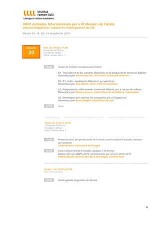 XXIV Jornades Internacionals per a Professors de Català
Variació lingüística i cultura en l’ensenyament de CLE

Girona 18, 19, 20 i 21 de juliol de 2010
...............................................................................................................................................................



    dimarts               Matí. De 09:00 a 14:00

      20
                          Universitat de Girona
                          Facultat de Lletres
                          Plaça Ferrater Mora, 1




                            09:00           Grups de treball (sessions paral·leles)

                                            G1. Tractament de les variants dialectals en la producció de material didàctic
                                            Dinamitzat per Betlem Borrull, Universitat Humboldt de Berlín

                                            G2. G1. 4cats: explotació didàctica i perspectives
                                            Dinamitzat per Elsa Úbeda, Universitat de Columbia

                                            G3. Programació, enfocaments i material didàctic per a cursos de cultura
                                            Dinamitzat per Maria Lacueva, Universitats de Heidelberg i Saarlandes

                                            G4. Estratègies per motivar els estudiants per a la conversa
                                            Dinamitzat per Rosó Gorgori, Universitat de Lille

                            14:00           Dinar



                           ....................................................................................................................................
                           Tarda. De 15:30 a 18:30
                           Universitat de Girona
                           Facultat de Lletres
                           Plaça Ferrater Mora, 1



                            15:30           Presentacions del professorat de la Xarxa universitària d’estudis catalans
                                            de l’exterior
                                            Jordi Gimeno, Universitat de Szeged

                            16:45           Xarxa universitària d’estudis catalans a l’exterior
                                            Balanç del curs 2009–2010 i orientacions per al curs 2010-2011
                                            Andreu Bosch, director de l’Àrea de Llengua i Universitats

                           .....................................................................................................................................

                           Vespre, De 19:00 a 21:00
                           Barri Vell de Girona


                            19:00           Visita guiada Llegendes de Girona




                                                                                                                                                            4
 