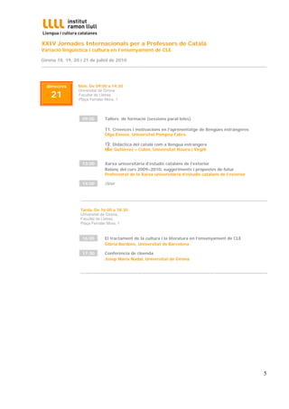 XXIV Jornades Internacionals per a Professors de Català
Variació lingüística i cultura en l’ensenyament de CLE

Girona 18, 19, 20 i 21 de juliol de 2010
...............................................................................................................................................................



   dimecres               Matí. De 09:00 a 14:30

      21
                          Universitat de Girona
                          Facultat de Lletres
                          Plaça Ferrater Mora, 1




                            09:00           Tallers de formació (sessions paral·leles)

                                            T1. Creences i motivacions en l’aprenentatge de llengües estrangeres
                                            Olga Esteve, Universitat Pompeu Fabra

                                             T
                                            T2. Didàctica del català com a llengua estrangera
                                             2
                                            Mar Gutiérrez – Colón, Universitat Rovira i Virgili


                            13:00           Xarxa universitària d’estudis catalans de l’exterior
                                            Balanç del curs 2009–2010, suggeriments i propostes de futur
                                            Professorat de la Xarxa universitària d’estudis catalans de l’exterior

                            14:00           Dinar


                           ....................................................................................................................................
                           Tarda. De 16:00 a 18:30
                           Universitat de Girona
                           Facultat de Lletres
                           Plaça Ferrater Mora, 1


                            16:00           El tractament de la cultura i la literatura en l’ensenyament de CLE
                                            Glòria Bordons, Universitat de Barcelona

                            17:30           Conferència de cloenda
                                            Josep Maria Nadal, Universitat de Girona


                           ....................................................................................................................................




                                                                                                                                                            5
 