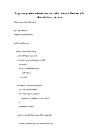 Programa ya comprobado que suma dos números binarios y da 
el resultado en decimal 
(Clase interna SumaBinarios) 
package ejemplo; 
import java.util.Scanner; 
public class Ejemplo { 
static class SumarBinarios{ 
public String num1, num2; 
private int potencia(int exponente) { 
int pot=1, j; 
for (j=1;j<=exponente;j++) 
pot=pot*2; 
return pot; 
} 
private int Convertir(String valor) { 
int i, bit, equivalente=0; 
for (i=0; i<valor.length();i++) { 
equivalente=equivalente + potencia(i); 
} 
return equivalente; 
} 
public int SumBin(String valor1, String valor2){ 
return (Convertir(valor1)+ Convertir(valor2)); 
 