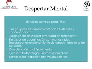 Despertar Mental
Ejercicios de yoga para niños.
• Juegos para desarrollar la atención sostenida y
concentración.
• Juegos para desarrollar diversidad de reacciones.
• Ejercicios de coordinación con manos y pies.
(balancear el funcionamiento de ambos hemisferios del
cerebro).
• Coordinación total fisco-mental.
• Ejercicios Hatha Yoga Dinámico para Niños.
• Ejercicios de relajación con visualizaciones.
Yoga
Integral
 