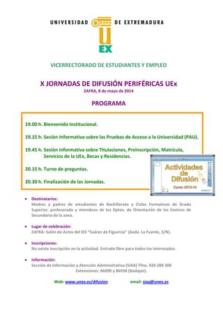 VICERRECTORADO DE ESTUDIANTES Y EMPLEO
X JORNADAS DE DIFUSIÓN PERIFÉRICAS UEx
ZAFRA, 8 de mayo de 2014
PROGRAMA
Destinatarios:
Madres y padres de estudiantes de Bachillerato y Ciclos Formativos de Grado
Superior, profesorado y miembros de los Dptos. de Orientación de los Centros de
Secundaria de la zona.
Lugar de celebración:
ZAFRA: Salón de Actos del IES “Suárez de Figueroa” (Avda. La Fuente, S/N).
Inscripciones:
No existe inscripción en la actividad. Entrada libre para todos los interesados.
Información:
Sección de Información y Atención Administrativa (SIAA) Tfno. 924 289 300
Extensiones: 86090 y 86938 (Badajoz).
Web: www.unex.es/difusion email: siaa@unex.es
19.00 h. Bienvenida Institucional.
19.15 h. Sesión Informativa sobre las Pruebas de Acceso a la Universidad (PAU).
19.45 h. Sesión informativa sobre Titulaciones, Preinscripción, Matrícula,
Servicios de la UEx, Becas y Residencias.
20.15 h. Turno de preguntas.
20.30 h. Finalización de las Jornadas.
 