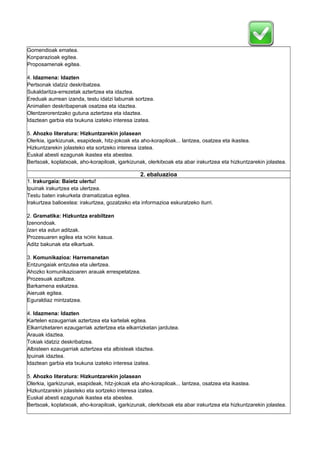 Gomendioak ematea.
Konparazioak egitea.
Proposamenak egitea.
4. Idazmena: Idazten
Pertsonak idatziz deskribatzea.
Sukaldaritza-errezetak aztertzea eta idaztea.
Ereduak aurrean izanda, testu idatzi laburrak sortzea.
Animalien deskribapenak osatzea eta idaztea.
Olentzerorentzako gutuna aztertzea eta idaztea.
Idaztean garbia eta txukuna izateko interesa izatea.
5. Ahozko literatura: Hizkuntzarekin jolasean
Olerkia, igarkizunak, esapideak, hitz-jokoak eta aho-korapiloak... lantzea, osatzea eta ikastea.
Hizkuntzarekin jolasteko eta sortzeko interesa izatea.
Euskal abesti ezagunak ikastea eta abestea.
Bertsoak, koplatxoak, aho-korapiloak, igarkizunak, olerkitxoak eta abar irakurtzea eta hizkuntzarekin jolastea.

2. ebaluazioa
1. Irakurgaia: Baietz ulertu!
Ipuinak irakurtzea eta ulertzea.
Testu baten irakurketa dramatizatua egitea.
Irakurtzea balioestea: irakurtzea, gozatzeko eta informazioa eskuratzeko iturri.
2. Gramatika: Hizkuntza erabiltzen
Izenondoak.
Izan eta edun aditzak.
Prozesuaren egilea eta NORK kasua.
Aditz bakunak eta elkartuak.
3. Komunikazioa: Harremanetan
Entzungaiak entzutea eta ulertzea.
Ahozko komunikazioaren arauak errespetatzea.
Prozesuak azaltzea.
Barkamena eskatzea.
Aieruak egitea.
Eguraldiaz mintzatzea.
4. Idazmena: Idazten
Kartelen ezaugarriak aztertzea eta kartelak egitea.
Elkarrizketaren ezaugarriak aztertzea eta elkarrizketan jardutea.
Arauak idaztea.
Tokiak idatziz deskribatzea.
Albisteen ezaugarriak aztertzea eta albisteak idaztea.
Ipuinak idaztea.
Idaztean garbia eta txukuna izateko interesa izatea.
5. Ahozko literatura: Hizkuntzarekin jolasean
Olerkia, igarkizunak, esapideak, hitz-jokoak eta aho-korapiloak... lantzea, osatzea eta ikastea.
Hizkuntzarekin jolasteko eta sortzeko interesa izatea.
Euskal abesti ezagunak ikastea eta abestea.
Bertsoak, koplatxoak, aho-korapiloak, igarkizunak, olerkitxoak eta abar irakurtzea eta hizkuntzarekin jolastea.

 