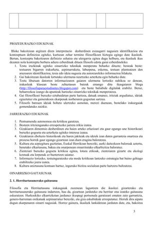 PROZEDURAZKO EDUKINAK
Bloke bakoitzean argitzen diren interpretazio desberdinen eszaugarri nagusien identifikazioa eta
kontzeptuen definizioa egiteko, kurtsoan zehar termino filosofikoen hiztegia egingo dute ikasleek.
Bertan, kontzeptu bakoitzaren definizio zehatza eta ulergarria egitea dugu helburu, eta ikasleek ikus
dezaten nola kontzeptu berbera adiera ezberdinak dituen filosofo edota garai ezberdinekiko.
1. Testu iruzkinak egiteko oinarrizko teknikak menperatu beharko dituzte; besteak beste:
testuaren bigarren irakurketa, azpimarraketa, laburpena, eskema, testuan planteatzen den
arazoaren identifikazioa, tesia edo ideia nagusia eta autorearekiko informazioa bilaketa.
2. Gai bakoitzean ikasleak lortutako ulermena neurtzeko azterketa egin beharko dute.
3. Testu liburuan datorren informazioaren gaiaren ulermena lortzeko nahikoa ez denean,
irakasleak klasean beste zehaztasun batzuk emango ditu ikasgaiaren bloga
(http://filosofiaparaestudiantes.blogspot.com) eta beste baliabide digitalak erabiliz. Beraz,
beharrezkoa izango da apunteak hartzeko oinarrizko teknikak menperatzea.
4. Gai filosofikoei buruzko eztabaidetan parte hartzea, datuak emanez, iritziak argudiatuz, ideiak
egiaztatuz eta gainerakoen ekarpenak norberaren gogoetan sartzea.
5. Filosofo batzuen ideiak hobeto ulertzeko asmotan, merezi duenean, bestelako irakurgaiak
gomendatuko zaizkie.
JARRERAZKO EDUKINAK
1. Pentsamendu autonomoa eta kritikoa garatzea.
2. Besteen iritzienganako errespetuzko jarrera irikia izatea.
3. Gizakiaren dimentsio desberdinen eta haien arteko erlazioari eta gaur egungo une historikoari
buruzko gogoeta eta azterketa egiteko interesa izatea.
4. Gizakiaren eboluzio historikoak eta haren jakiteak eta ideiek izan duten garrantzia onartzea eta
prozesu horrek gaur egungo gizartean izan duen eragina baloratzea.
5. Kultura eta azpiegitura guztietan, Euskal Herrikoan bereziki, aurki daitezkeen baloreak aztertu,
benetako elkartasuna, bakea eta onarpenean oinarritutako elkarbizitza baloratuz.
6. Zientziari buruzko gogoeta kritikoa egitea, lotura etikoak, zientziaren gizarte eta ekologi
kostuak eta lorpenak ez baztertzen saiatuz.
7. Informazio lortzeko, testuinguratzeko eta modu kritikoan lantzeko estrategia bat baino gehiago
erabiltzeko joera izatea.
8. Kultura aniztasuna kontuan hartuz, inguruko bizitza sozialean parte hartzera bultzatzea.
OINARRIZKO GAITASUNAK
2. 1. Herritartasunerako gaitasuna
Filosofia eta Herritartasuna irakasgaiak zuzenean laguntzen die ikasleei gizarterako eta
herritartasunerako gaitasuna indartzen, hau da, gizartean jarduteko eta herritar ona izateko gaitasuna
eskuratzen. Hurkoekiko elkarrizketan jardunez ikuspegi pertsonala garatzeari ematen zaio garrantzia,
genero-harreman orekatuak azpimarratuz bereziki, eta giza eskubideak errespetatuz. Horiek dira aipatu
dugun ekarpenaren oinarri nagusiak. Horrez gainera, ikasleek lankidetzan jarduten dute, eta, bakoitza
3
 