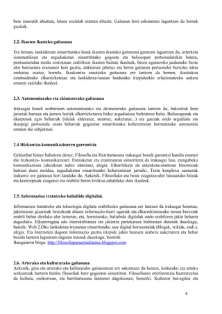 bere izaeratik abiatuta, lotura sozialak eratzen dituzte. Gaitasun hori eskuratzen laguntzen du horrek
guztiak.
2.2. Ikasten ikasteko gaitasuna
Era berean, lankidetzan oinarritutako lanak ikasten ikasteko gaitasuna garatzen laguntzen du, azterketa
sistematikoan eta argudiaketan oinarritutako gogoeta eta balioespen pertsonalarekin batera,
pentsamendua modu zorrotzean erabiltzen ikasten baitute ikasleek, beren eguneroko jarduneko beste
alor batzuetara eramanez hori guztia, dakitenaz jabetuz eta beren gaitasun pertsonalei buruzko ideia
orekatua osatuz, horrela. Ikaskuntza arautzeko gaitasuna ere lantzen da hemen, ikasitakoa
eztabaidetako elkarrizketetan eta lankidetza-lanean landutako irizpideekin erlazionatzeko aukera
ematen zaielako ikasleei.
2.3. Autonomiarako eta ekimenerako gaitasuna
Irakasgai honek norberaren autonomiarako eta ekimenerako gaitasuna lantzen du, bakoitzak bere
jarrerak hartzea eta jarrera horiek elkarrizketaren bidez argudiatzea bultzatzen baitu. Balioespenak eta
ekarpenak egin beharrak (ideiak alderatuz, neurtuz, aukeratuz...) eta gauzak ondo argudiatu eta
ikuspegi pertsonala osatu beharrak gogoetan oinarritutako koherentzian bermatutako autonomia
ematen die subjektuei.
2.4 Hizkuntza-komunikazioaren garrantzia
Gehienbat hitzez baliatzen denez, Filosofia eta Herritartasuna irakasgai honek garrantzi handia ematen
dio hizkuntza- komunikazioari. Entzuketan eta erantzunean oinarritzen da irakasgai hau, etengabeko
komunikazioan (ahozkoan nahiz idatzian), alegia. Elkarrizketa da entzuketa-erantzun binomioak
hartzen duen moldea, argudiaketan oinarritutako koherentziari jarraiki. Testu konplexu samarrak
irakurriz ere gaitasun hori landuko da. Azkenik, Filosofiako eta beste ezagutza-alor batzuetako hitzak
eta kontzeptuak ezagutuz eta erabiliz beren lexikoa zabalduko dute ikasleek.
2.5. Informazioa tratatzeko baliabide digitalak
Informazioa tratatzeko eta teknologia digitala erabiltzeko gaitasuna ere lantzen da irakasgai honetan,
jakintzaren gizarteak berezkoak dituen informazio-iturri ugariak eta elkarrekintzarako tresna bereziak
erabili behar direlako alor honetan, eta, horretarako, baliabide digitalak ondo erabiltzen jakin beharra
dagoelako. Elkarreragina edo interaktibitatea eta jakintza partekatzea bultzatzen dutenak dauzkagu,
batetik: Web 2.Oko lankidetza-tresnetan oinarritutako sare digital horizontalak (blogak, wikiak, etab.),
alegia. Eta Interneten dagoen informazio guztia irizpide jakin batzuen arabera aukeratzen eta behar
bezala lantzen laguntzen diguten tresnak dauzkagu, bestetik.
Ikasgaiaren bloga: http://filosofiaparaestudiantes.blogspot.com
2.6. Arterako eta kulturarako gaitasuna
Azkenik, giza eta arterako eta kulturarako gaitasunean ere sakontzen da hemen, kulturako eta arteko
sorkuntzak hartzen baititu filosofiak bere gogoeten oinarritzat. Filosofiaren erreferentzia bazterrezina
da kultura, orokorrean, eta herritartasuna lantzeari dagokionez, bereziki. Kulturen bat-egitea eta
4
 