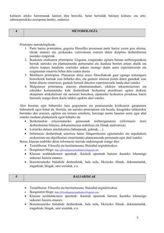 kulturen arteko harremanak lantzen dira bereziki, beste herrialde batzuen kultura- eta arte-
adierazpenekiko errespetua landuz, ondorioz.
Printzipio metodologikoak:
1. Parte hartze printzipioa, gogoeta filosofiko prozesuan parte hartze zuzen gisa ulertua,
ideiak emanez eta, pixkanaka, curriculuma osatzen duten diziplina desberdinetan
jasotako ezagutzak.
2. Ikasketen eraikuntza printzipioa. Gogoeta, ezagutzako egitura berean norbereganaketa
berriak sartzeko eta planteamendu pertsonalen eta ikasketa berrien artean ahalik eta
erlazio kopuru handiena ezartzeko aukera emango duten aurre esperientzietan eta
ezagutzetan oinarritu behar dela esaten duena.
3. Motibazio printzipioa. Plateatzen diren arazo filosofiakoak gaur egungo testuinguru
historikotik hartuak izan beharko dira, eta gazteen interesa pizten duten gatazkak izan
behar dituzte oinarritzat, gazteek beraiek dituzten esperientziatik landu ahal izateko.
4. Malgutasun printzipioa, arazoen planteamenduari, edukien sekuentziazioari eta
eskolako komunitateko kide desberdinek hezkuntza proiektuari egiten dizkiete
ekarpenen artikulazioari eta sartzeari buruzkoa, aipaturiko hezkuntza proiektua, haren
hartzaile izango diren ikasle taldeei egokitu ahal izateko.
Alor honetan egin beharreko lana gogoetaren eta pentsamendu kritikoaren garapenera
bideraturik egon behar da. Horrela, eta aurreko printzipioen isla bezala, ikasgelako taldearekin
burutuko den arazoen, egileen eta testuen azterketa, hurrengo puntu hauetan aurre egin ahal
izateko moduan planteaturik egon beharko da:
• Ikerketarekin erlazionaturiko gaitasunak norbereganatzea (informazio iturri
desberdinetan bilatzea, dokumentazioa erabiltzea eta filmak analizatzea).
• Lorturiko datuen antolakuntza (laburpenak, gidoiak, ...).
• Informazio desberdinak aztertzea haien fidagarritasuna egiaztatzeko eta argudiaketa
orokorretan eta objetiboetan oinarritutako planteamendu pertsonala egin ahal izateko.
Beraz, klasean erabiliko diren informazio iturriak ondorengoak izango dira:
• Testuliburua: Filosofia eta herritartasuna, Ibaizabal argitaletxekoa.
• Ikasgaiaren bloga: http://filosofiaparaestudiantes.blogspot.com
• Klasean azaldutakoaren apunteak: ikasleek apunteak hartzen ikasteko lehenengo
saikerari hasiera emanez.
• Ikusentzunezko baliabide desberdinak, hala nola, fikziozko filmak, dokumentalak,
iragarkiak, blogak, sare sozialak, e.a.
5 BALIABIDEAK
• Testuliburua: Filosofia eta herritartasuna, Ibaizabal argitaletxekoa.
• Ikasgaiaren bloga: http://filosofiaparaestudiantes.blogspot.com
• Klasean azaldutakoaren apunteak: ikasleek apunteak hartzen ikasteko lehenengo
saikerari hasiera emanez.
• Ikusentzunezko baliabide desberdinak, hala nola, fikziozko filmak, dokumentalak,
iragarkiak, blogak, sare sozialak, e.a.
5
4 METODOLOGÍA
 