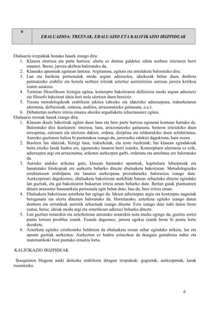 6
EBALUAZIOA: TRESNAK, EBALUAZIO ETA KALIFIKAZIO IRIZPIDEAK
Ebaluazio irizpideak honako hauek izango dira:
1. Klasera etortzea eta parte hartzea: ulertu ez dutena galdetuz edota norbere iritziaren berri
emanez. Beraz, jarrera aktiboa baloratuko da.
2. Klaseako apunteak egunean lantzea. Argitasuna, egitura eta antolaketa baloratuko dira.
3. Lan eta hariketa pertsonalak modu argian adieraztea, idazkerak behar duen denbora
pentsatzeko erabiliz eta honela norbere iritziak aztertuz aurreiritzien aurrean jarrera kritikoa
izaten saiatzea.
4. Termino filosofikoen hiztegia egitea, kontzeptu bakoitzaren definizioa modu argian adieraziz
eta filosofo bakoitzat ideia hori nola ulertzen duen bereiziz.
5. Tresna metodologikoak erabiltzen jakitea (ahozko eta idatzizko adierazpena, irakurketaren
ulermena, definizioak, sintesia, análisis, arrazonatzeko gaitasuna, e.a.).
6. Debateetan norbere iritzia ematea ahozko argudiaketa zehaztasunez egitea.
Ebaluazio tresnak hauek izango dira:
1. Klasean ikasle bakoitzak egiten duen lana eta bere parte hartzea egunean kontuan hartuko da.
Baloratuko dira ikaslearen: interesa, lana, arrazonatzeko gaitasuna, besteon iritziekiko duen
errespetua, entzuten eta ulertzen dakien, ordena, diziplina eta taldearekiko duen solidaritatea.
Aurreko guztiaren balioa bi puntutakoa izango da, jarrerazko edukiei dagokiona, hain zuzen.
2. Ikasleen lan idatziak, hiztegi lana, irakurketak, eta testu iruzkinak; bai klasean egindakoak
baita etxeko lanak badira ere, eguneroko lanaren berri izateko. Kontzeptuen ulermena ez ezik,
adierazpen argi eta arrazonatua, ariketen aurkezpen garbi, ordenatu eta antolatua ere baloratuko
da.
3. Aurreko ataleko ariketaz gain, klasean hartutako apunteak, kapituluen laburpenak eta
banatutako fotokopiak ere aurkeztu beharko dituzte ebaluaketa bakoitzean. Metodologiazko
errekurtsoen erabilpena eta lanaren aurkezpena prozedurazko balorazioa izango dute.
Aurkezpenari dagokionez, ebaluaketa bakoitzean aurkibide batean zehaztuko dituzte egindako
lan guztiak, eta gai bakoitzaren bukaeran iritzia eman beharko dute. Bertan gaiak planteatzen
dituen arazoetaz hausnarketa pertsonala egin behar dute; hau da, bere iritzia eman.
4. Ebaluaketa bakoitzean azterketa bat egingo da. Ideien adierazpen argia eta kontzeptu nagusiak
bereganatu eta ulertu dituzten baloratuko da. Horretarako, azterketa egiteko izango duten
denbora eta orrialdeak aurretik zehaztuak izango dituzte. Ezin izango dute nahi duten beste
izatea, beraz, ideiak modu argi eta sintetikoan adierazi beharko dituzte.
5. Lan guztien notarekin eta azterketetan ateratako notarekin nota media egingo da, guztira zortzi
puntu lortzea posiblea izanik. Esanda dagoenez, jarrera egokia izanik beste bi puntu lortu
dezakete.
6. Azterketa egiteko ezinbesteko baldintza da ebaluaketa osoan zehar egindako ariketa, lan eta
apunte guztiak aurkeztea. Aurkezten ez badira ezinezkoa da ikasgaia gainditzea nahiz eta
matematikoki bost puntuko emaitza lortu.
KALIFIKAZIO IRIZPIDEAK
Ikasgaiaren blogean aurki daitezke erabiltzen ditugun irizpideak: gogoetak, aurkezpenak, lanak
zuzentzeko.
6
 